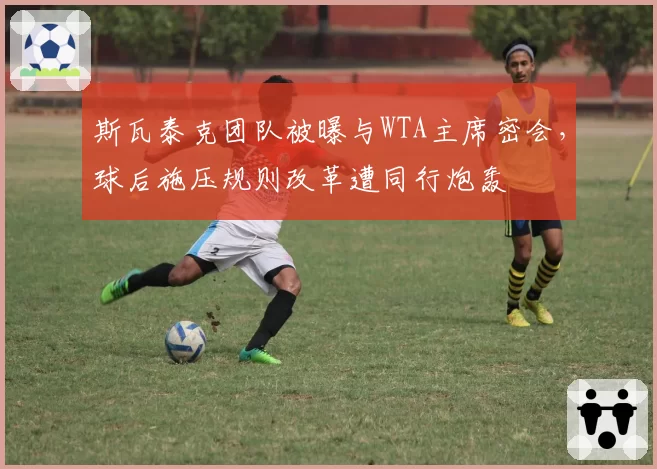 斯瓦泰克团队被曝与WTA主席密会，球后施压规则改革遭同行炮轰