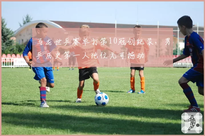 马龙世乒赛单打第10冠创纪录，男乒历史第一人地位无可撼动