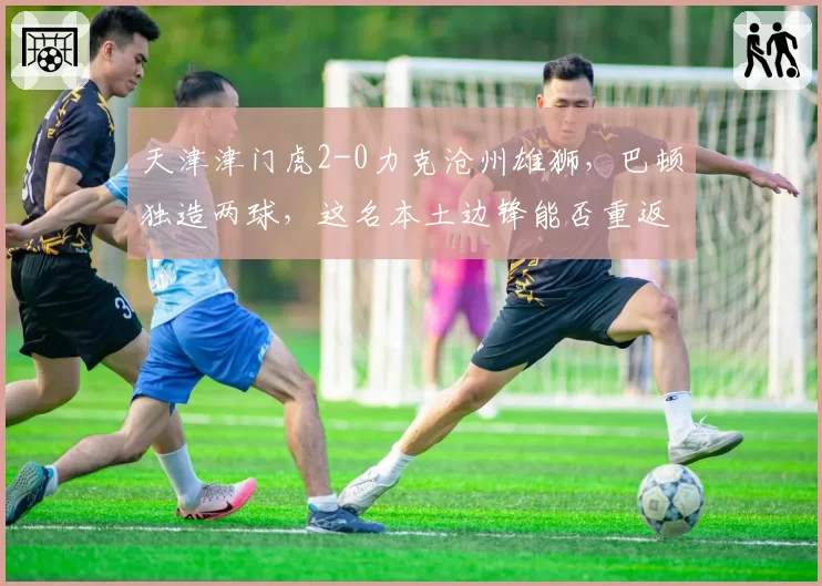 天津津门虎2-0力克沧州雄狮,巴顿独造两球,这名本土边锋能否重返国家队?