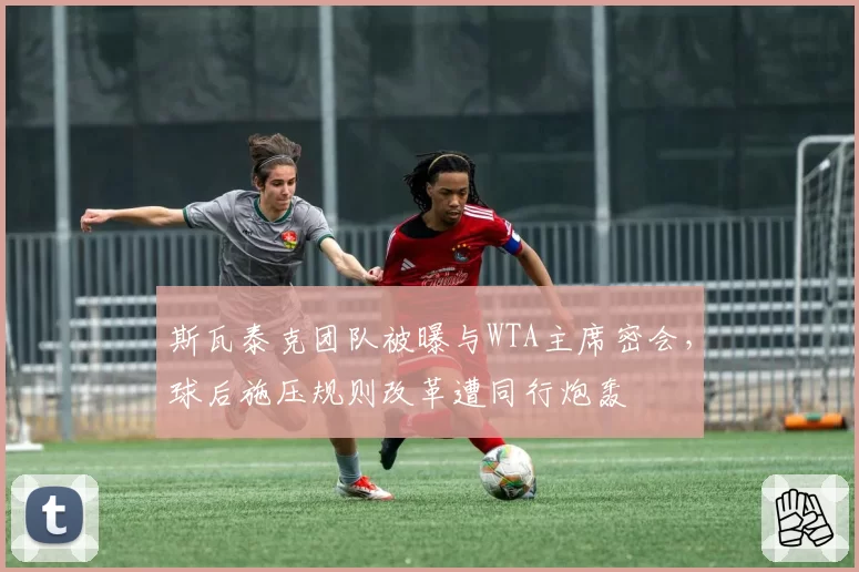 斯瓦泰克团队被曝与WTA主席密会，球后施压规则改革遭同行炮轰