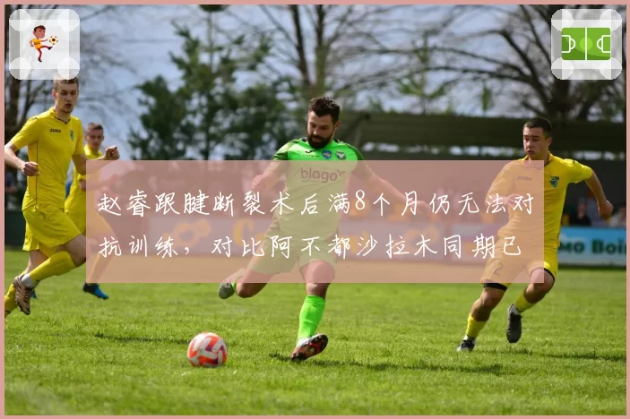 赵睿跟腱断裂术后满8个月仍无法对抗训练,对比阿不都沙拉木同期已恢复80%