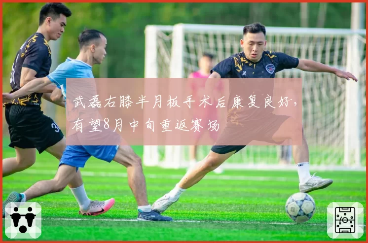 武磊右膝半月板手术后康复良好，有望8月中旬重返赛场