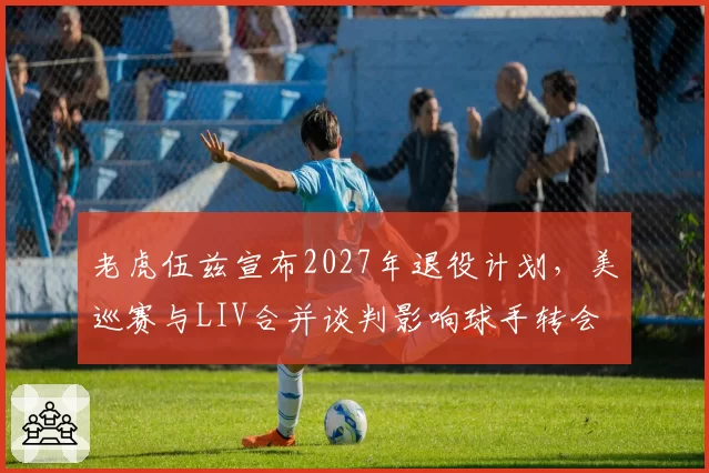 老虎伍兹宣布2027年退役计划，美巡赛与LIV合并谈判影响球手转会