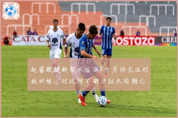 赵睿跟腱断裂术后满8个月仍无法对抗训练,对比阿不都沙拉木同期已恢复80%