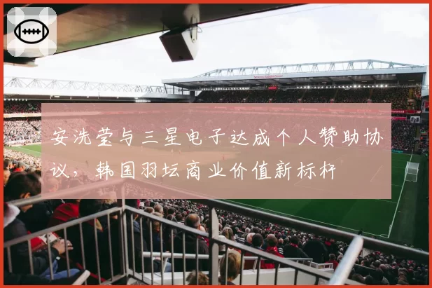 安洗莹与三星电子达成个人赞助协议,韩国羽坛商业价值新标杆