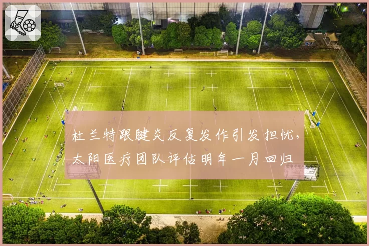杜兰特跟腱炎反复发作引发担忧,太阳医疗团队评估明年一月回归