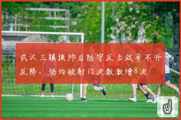 武汉三镇换帅后防守反击效率不升反降,场均被射门次数激增8次