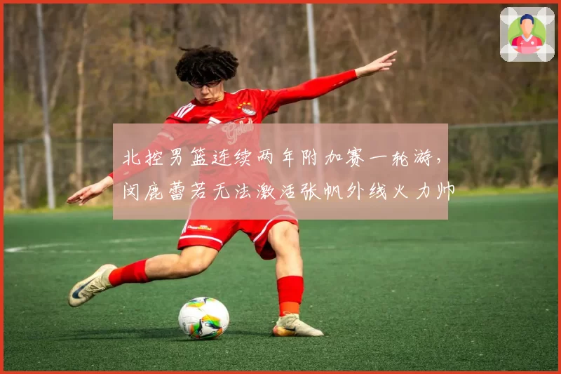北控男篮连续两年附加赛一轮游,闵鹿蕾若无法激活张帆外线火力帅位还稳吗?