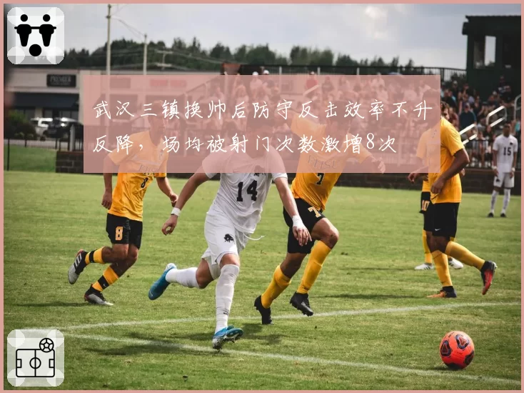 武汉三镇换帅后防守反击效率不升反降，场均被射门次数激增8次