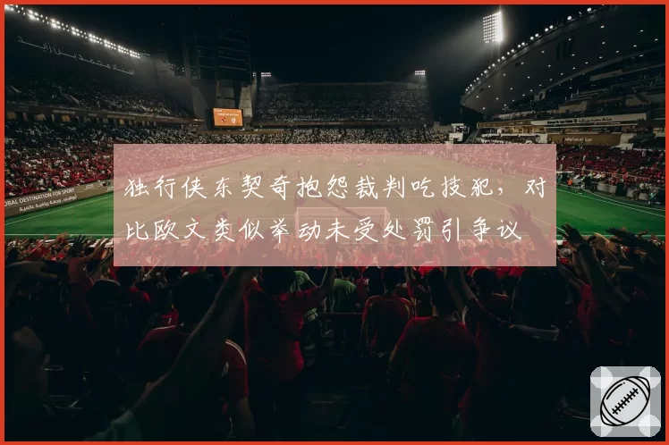 独行侠东契奇抱怨裁判吃技犯，对比欧文类似举动未受处罚引争议