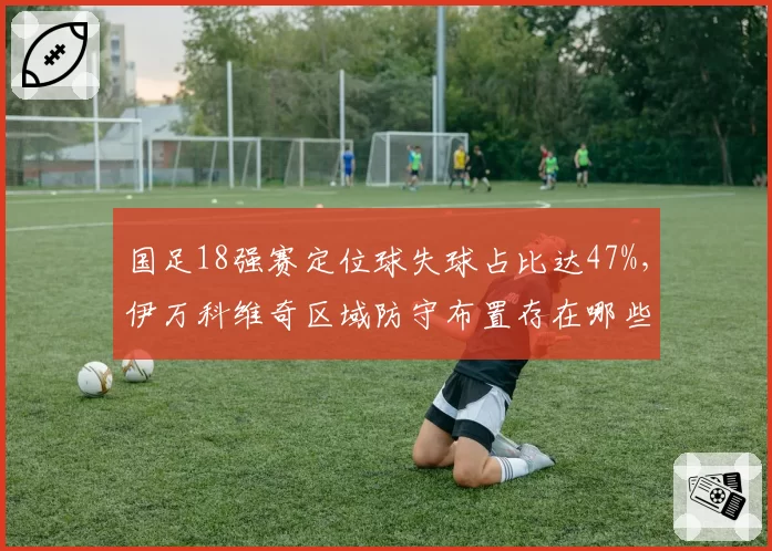 国足18强赛定位球失球占比达47%，伊万科维奇区域防守布置存在哪些致命漏洞？