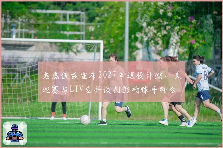 老虎伍兹宣布2027年退役计划，美巡赛与LIV合并谈判影响球手转会