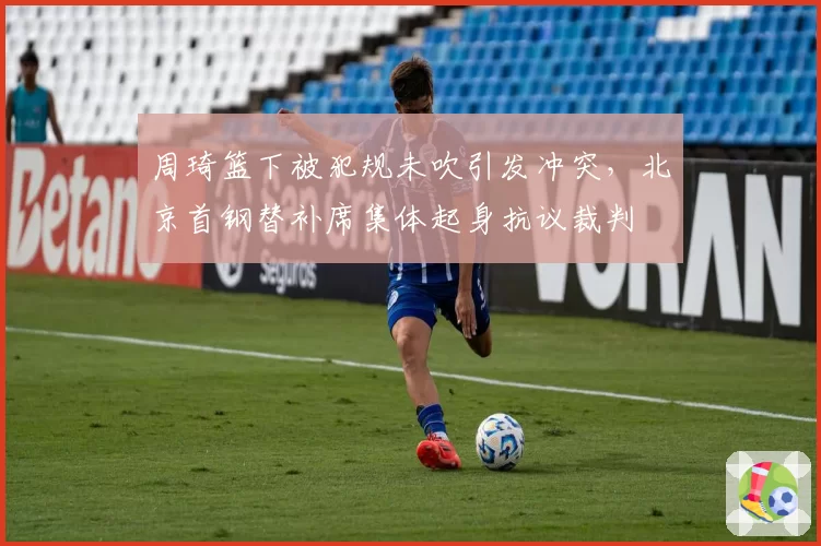 周琦篮下被犯规未吹引发冲突,北京首钢替补席集体起身抗议裁判