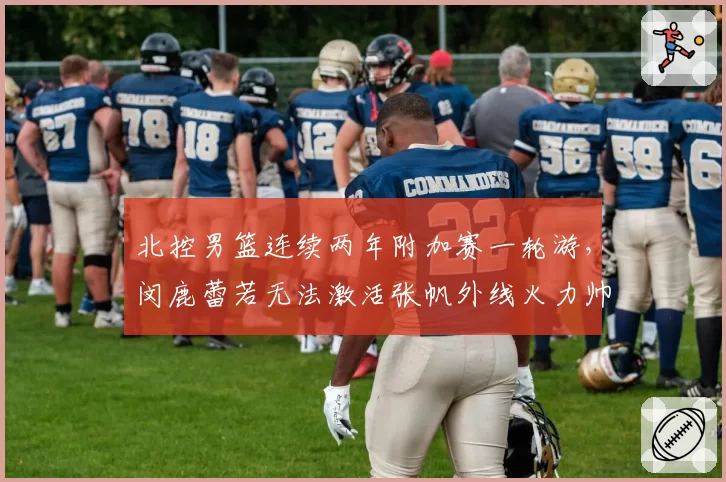 北控男篮连续两年附加赛一轮游，闵鹿蕾若无法激活张帆外线火力帅位还稳吗？