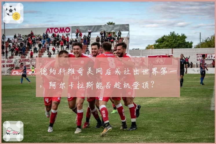 德约科维奇美网后或让出世界第一，阿尔卡拉斯能否趁机登顶？
