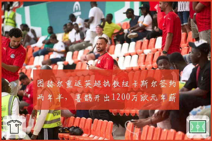 图赫尔重返英超执教纽卡斯尔签约两年半,喜鹊开出1200万欧元年薪英超第三高薪