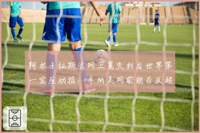 阿尔卡拉斯法网卫冕失利后世界第一宝座动摇，辛纳美网前能否反超？