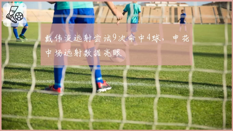 戴伟浚远射尝试9次命中4球，申花中场远射数据亮眼