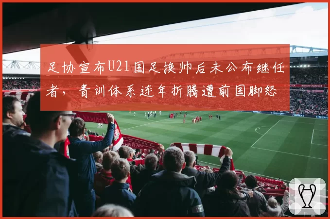 足协宣布U21国足换帅后未公布继任者，青训体系连年折腾遭前国脚怒批