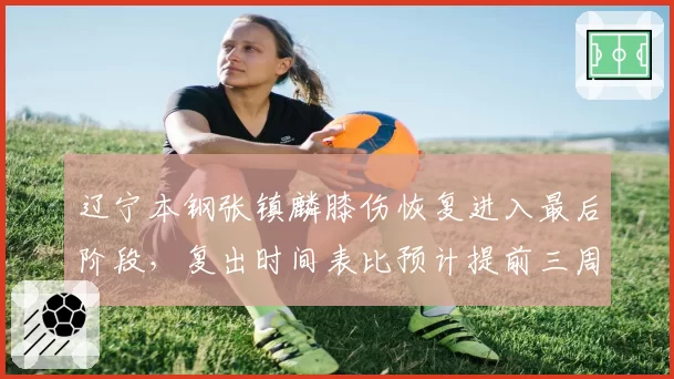 辽宁本钢张镇麟膝伤恢复进入最后阶段，复出时间表比预计提前三周
