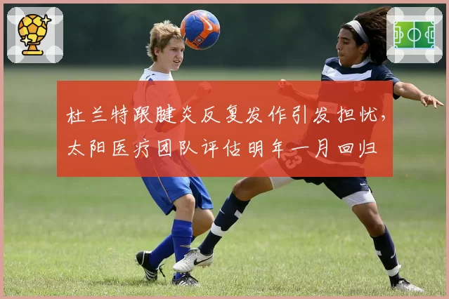 杜兰特跟腱炎反复发作引发担忧，太阳医疗团队评估明年一月回归