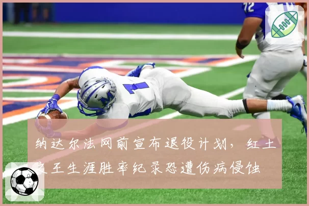 纳达尔法网前宣布退役计划,红土之王生涯胜率纪录恐遭伤病侵蚀