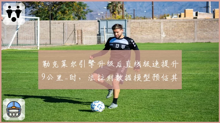 勒克莱尔引擎升级后直线极速提升9公里_时，法拉利数据模型预估其比利时站可追回15分
