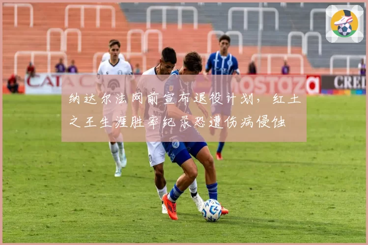 纳达尔法网前宣布退役计划,红土之王生涯胜率纪录恐遭伤病侵蚀