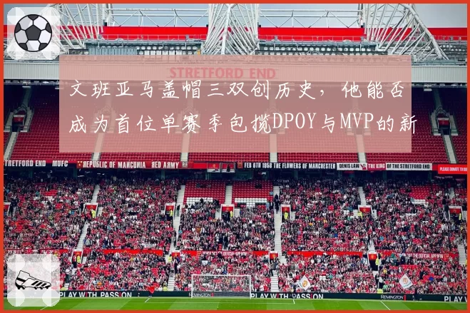 文班亚马盖帽三双创历史,他能否成为首位单赛季包揽DPOY与MVP的新秀?