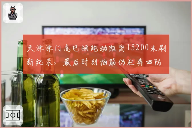 天津津门虎巴顿跑动距离15200米刷新纪录，最后时刻抽筋仍狂奔回防感动球迷