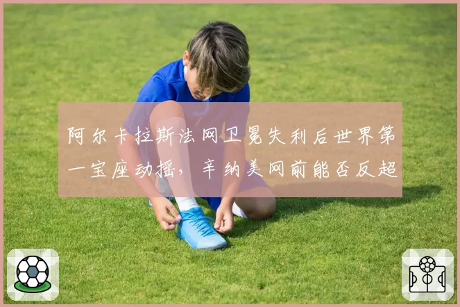 阿尔卡拉斯法网卫冕失利后世界第一宝座动摇，辛纳美网前能否反超？