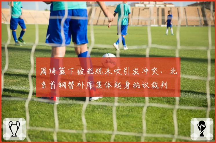 周琦篮下被犯规未吹引发冲突,北京首钢替补席集体起身抗议裁判