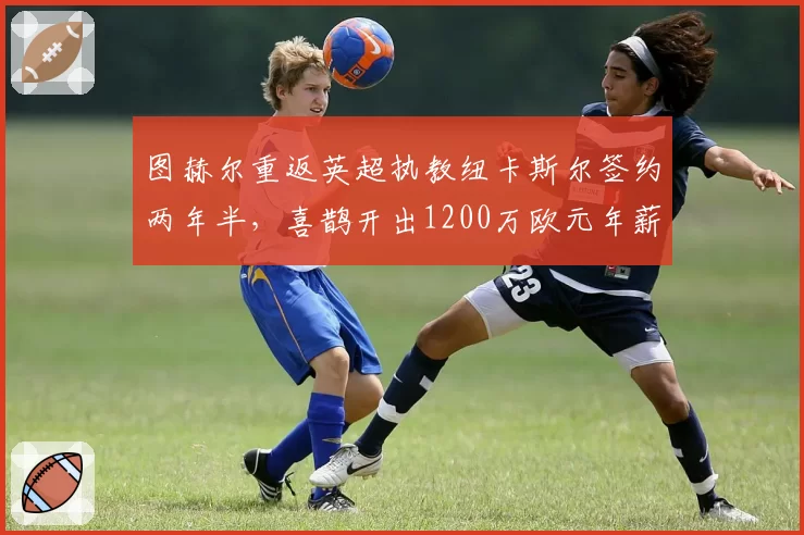 图赫尔重返英超执教纽卡斯尔签约两年半,喜鹊开出1200万欧元年薪英超第三高薪