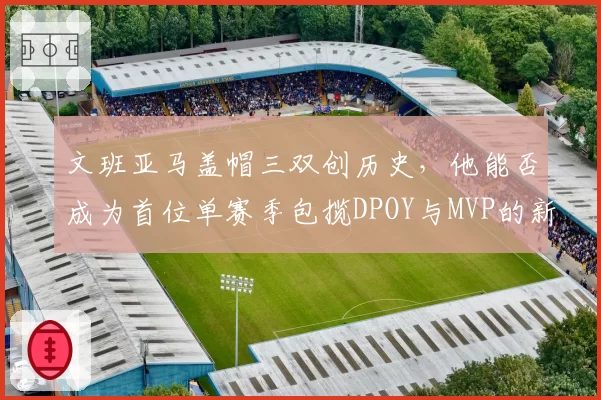 文班亚马盖帽三双创历史,他能否成为首位单赛季包揽DPOY与MVP的新秀?