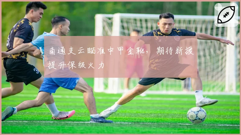 南通支云瞄准中甲金靴，期待新援提升保级火力
